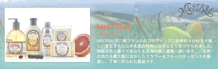 MISTRAL（ミストラル）は南フランスのプロヴァンスに四季折々の壮大で美しい変化をもたらす北風の呼称になぞらえて名づけられました。神秘の色と香りであなたを至福の美と健康へ誘います。自然の効力を最大限に活かしたフラワー＆フルーツエッセンスを厳選し、丁寧に作られた製品です。