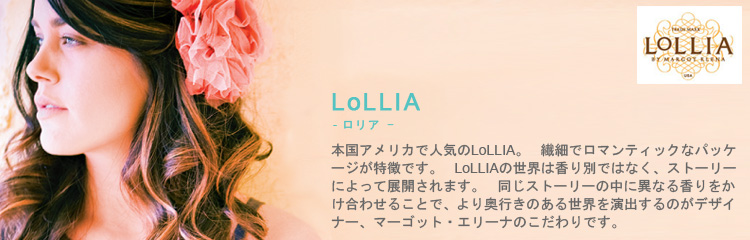 本国アメリカで人気のLoLLIA（ロリア）。繊細でロマンティックなパッケージが特徴です。LoLLIAの世界は香り別ではなく、ストーリーによって展開されます。同じストーリーの中に、異なる香りをかけ合わせることで、より奥行きのある世界を演出するのがデザイナー、マーゴット・エリーナのこだわりです。