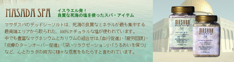 MASADA spa(マサダ･スパ)イスラエル発！良質な死海の塩を使ったスパ・アイテム マサダスパのデッドシーソルトは、死海の良質なミネラルが最も集中する最南端エリアから取られた、100％ナチュラルな塩が使われています。
中でも豊富なマグネシウムとカリウムの組合せは、「血行促進」・「疲労回復」・「皮膚のターンオーバー促進」・「深いリラクゼーション」・「うるおいを保つ」など、心とカラダの両方に様々な恩恵をもたらすと言われています。