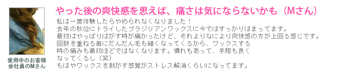 口コミ：私は一度体験したらやめられなくなりました！去年の秋位にトライしたブラジリアンワックスに今ではすっかりはまってます。最初はやっぱりはがす時が痛かったけど、それよりなにより爽快感の方が上回る感じです。回数を重ねる毎にだんだん毛も細くなってくるから、ワックスする時の痛みも最初ほどではなくなります。慣れもあって、手際も良くなってくるし（笑）もはやワックスを剥がす感覚がストレス解消くらいになってます。