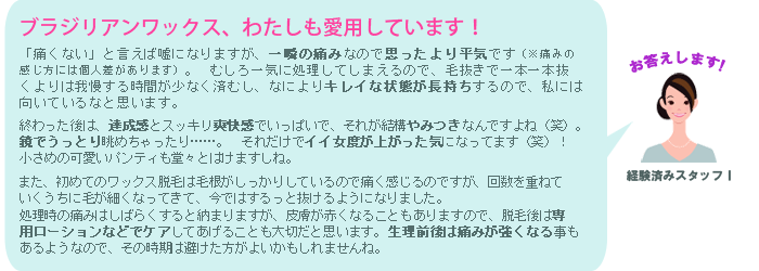 「痛くない」と言えば嘘になりますが一気に処理してしまえるので、毛抜きで一本一本抜いたりレーザー処理したりするよりは、我慢する時間は少なくすみますよ。 また、初めてのワックス脱毛は、毛根がしっかりしているので痛く感じますが、回数を重ねていくうちに毛根が弱るので痛みもそれほどでもなくなります（※ 痛みの感じ方には個人差があります）。 処理時の痛みは数秒から数分間持続し、数日間皮膚が赤くなることもありますので、脱毛後は専用ローションなどでケアしてあげることも大切ですよ。生理前後は痛みが強くなる事もあるようなので、その時期は避けた方がよいかもしれませんね。