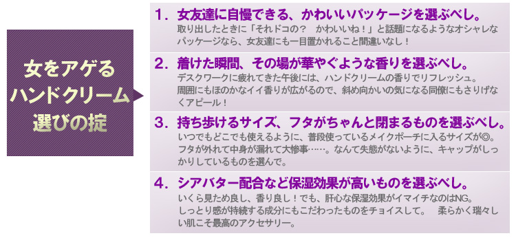 女を上げるハンドクリーム選びの掟　1.女友達に自慢できる、かわいいパッケージを選ぶべし。　2.つけた瞬間、その場が華やぐような香りを選ぶべし。　3.持ち歩けるサイズ、フタがちゃんと閉まるものを選ぶべし。　4.シアバター配合など保湿効果が高いものを選ぶべし。