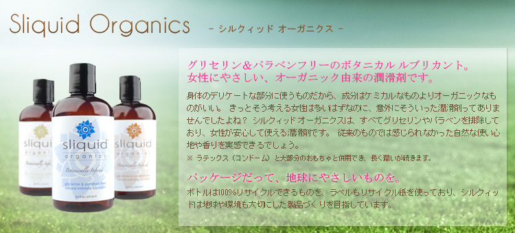 Sliquid Organics(シルクィッド　オーガニクス)グリセリン＆パラベンフリーのボタニカルルブリカント。
女性にやさしい、オーガニック由来の潤滑剤です。 身体のデリケートな部分に使うものだから、成分はケミカルなものよりオーガニックなも
のがいい。 きっとそう考える女性は多いはずなのに、意外にそういった潤滑剤ってありませんでしたよね？ シルクィッドオーガニックは、すべてグリセリンやパラベンを排除しており、女性が安心して使える潤滑剤です。 従来のものでは感じられなかった自然な使い心地や香りを実感できるでしょう。 
※ ラテックス（コンドーム）と大部分のおもちゃと併用でき、長く潤いが続きます。 パッケージだって、地球にやさしいものを。 ボトルは100％リサイクルできるものを、ラベルもリサイクル紙を使っており、シルクィッ
ドは地球や環境も大切にした製品づくりを目指しています。
