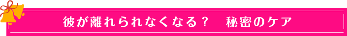 彼が離れられなくなる? 秘密のケア