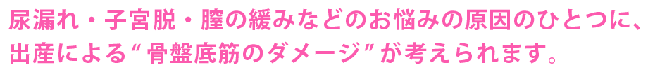 尿漏れ・子宮脱・膣のゆるみなどのお悩みの原因のひとつに、出産による骨盤底筋のダメージが考えられます。