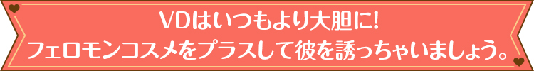 VDはいつもより大胆に！フェロモンコスメをプラスして彼を誘っちゃいましょう。