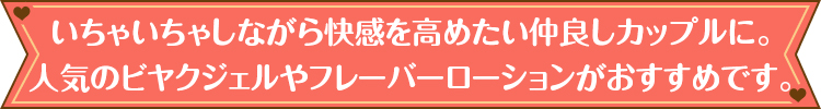 いちゃいちゃしながら快感を高めたい仲良しカップルに。人気のビヤクジェルやフレーバーローションがおすすめです。