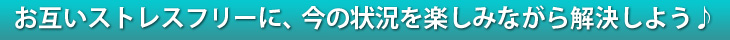 お互いストレスフリーに、今の状況を楽しみながら解決しよう♪