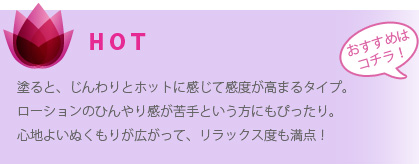 ＨＯＴ：塗ると、じんわりとホットに感じて感度が高まるタイプ。ローションのひんやり感が苦手という方にもぴったり。心地よいぬくもりが広がって、リラックス度も満点！