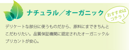 ナチュラル／オーガニック：デリケートな部分に使うものだから、原料にまできちんとこだわりたい。品質保証機関に認定されたオーガニックルブリカントが安心。