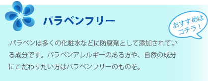 パラベンフリー：パラベンは多くの化粧水などに防腐剤として添加されている成分です。パラベンアレルギーのある方や、自然の成分にこだわりたい方はパラベンフリーのものを。