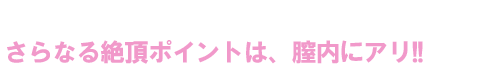 さらなる絶頂ポイントは、膣内にアリ!!